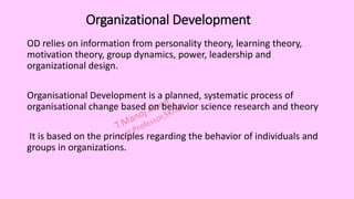 Organizational Development
OD relies on information from personality theory, learning theory,
motivation theory, group dynamics, power, leadership and
organizational design.
Organisational Development is a planned, systematic process of
organisational change based on behavior science research and theory
It is based on the principles regarding the behavior of individuals and
groups in organizations.
 