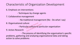 Characteristic of Organization Development
6. Emphasis on interventions
- Techniques by change agents
7. Collaborative management
- No traditional management (No - Do what I say)
8. Organisational culture
- Particular culture to particular organisation
9. Action Research
- The process of identifying the organisation’s specific
problems, gathering and analyzing organisational data and taking
action to solve problems
 