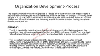 Organization Development-Process
The organizational development process is “based on the action research model opens in
new window which begins with an identified problem or need for change,” according to HR
People. It is cyclical, which means that it can be repeated as many times as necessary until
the desired result is achieved. The following are the four core steps of the organizational
development process.
DIAGNOSIS
• The first step in the organizational development process is identifying problems that
could interfere with organizational effectiveness. HR People notes that it “can also begin
when leadership has a vision of a better way and wants to improve the organization.”
• This step also involves understanding the causes. It may be completed through
interviewing or surveying members of the organization or business. According to Health
Behavior and Health Education: Theory, Research, and Practice opens in new window,
this step involves examining an organization’s:Mission,Goals,Policies,Structures and
technologies,Climate and culture,Environmental factors,Desired outcomes
 