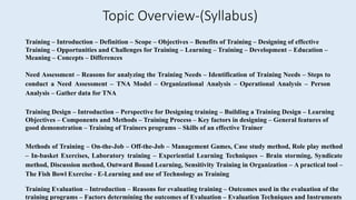 Training – Introduction – Definition – Scope – Objectives – Benefits of Training – Designing of effective
Training – Opportunities and Challenges for Training – Learning – Training – Development – Education –
Meaning – Concepts – Differences
Need Assessment – Reasons for analyzing the Training Needs – Identification of Training Needs – Steps to
conduct a Need Assessment – TNA Model – Organizational Analysis – Operational Analysis – Person
Analysis – Gather data for TNA
Training Design – Introduction – Perspective for Designing training – Building a Training Design – Learning
Objectives – Components and Methods – Training Process – Key factors in designing – General features of
good demonstration – Training of Trainers programs – Skills of an effective Trainer
Methods of Training – On-the-Job – Off-the-Job – Management Games, Case study method, Role play method
– In-basket Exercises, Laboratory training – Experiential Learning Techniques – Brain storming, Syndicate
method, Discussion method, Outward Bound Learning, Sensitivity Training in Organization – A practical tool –
The Fish Bowl Exercise - E-Learning and use of Technology as Training
Training Evaluation – Introduction – Reasons for evaluating training – Outcomes used in the evaluation of the
training programs – Factors determining the outcomes of Evaluation – Evaluation Techniques and Instruments
Topic Overview-(Syllabus)
 