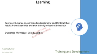 Learning
Permanent change in cognition (Understanding and thinking) that
results from experience and that directly influences behaviour.
Outcomes-Knowledge, Skills & Ablities.
T.Manoj kumar
Asst Professor, SKIMT Training and Development
 