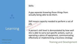 Learning
Skills:
A gap separate knowing those things from
actually being able to do them.
Skill means capacity needed to perform a set of
job.
A person’s skill level is demonstated by how well
she is able to carry out specific actions, such as
operating a piece of equipment, communicating
effectively or implementing a business strategy
T.Manoj kumar
Asst Professor, SKIMT Training and Development
 