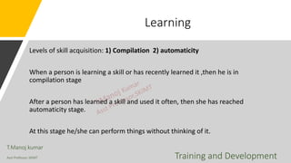 Learning
Levels of skill acquisition: 1) Compilation 2) automaticity
When a person is learning a skill or has recently learned it ,then he is in
compilation stage
After a person has learned a skill and used it often, then she has reached
automaticity stage.
At this stage he/she can perform things without thinking of it.
T.Manoj kumar
Asst Professor, SKIMT Training and Development
 