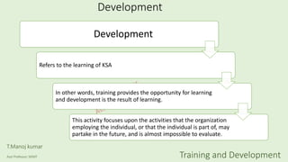 Development
Development
Refers to the learning of KSA
In other words, training provides the opportunity for learning
and development is the result of learning.
This activity focuses upon the activities that the organization
employing the individual, or that the individual is part of, may
partake in the future, and is almost impossible to evaluate.
T.Manoj kumar
Asst Professor, SKIMT Training and Development
 