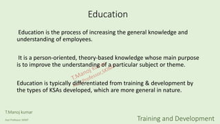 Education
Education is the process of increasing the general knowledge and
understanding of employees.
It is a person-oriented, theory-based knowledge whose main purpose
is to improve the understanding of a particular subject or theme.
Education is typically differentiated from training & development by
the types of KSAs developed, which are more general in nature.
T.Manoj kumar
Asst Professor, SKIMT Training and Development
 