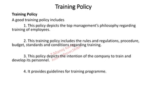 Training Policy
Training Policy
A good training policy includes
1. This policy depicts the top management’s philosophy regarding
training of employees.
2. This training policy includes the rules and regulations, procedure,
budget, standards and conditions regarding training.
3. This policy depicts the intention of the company to train and
develop its personnel.
4. It provides guidelines for training programme.
 