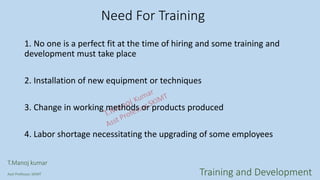 Need For Training
1. No one is a perfect fit at the time of hiring and some training and
development must take place
2. Installation of new equipment or techniques
3. Change in working methods or products produced
4. Labor shortage necessitating the upgrading of some employees
T.Manoj kumar
Asst Professor, SKIMT Training and Development
 