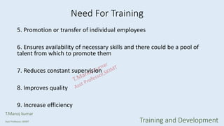 5. Promotion or transfer of individual employees
6. Ensures availability of necessary skills and there could be a pool of
talent from which to promote them
7. Reduces constant supervision
8. Improves quality
9. Increase efficiency
Need For Training
T.Manoj kumar
Asst Professor, SKIMT Training and Development
 