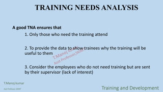 TRAINING NEEDS ANALYSIS
A good TNA ensures that
1. Only those who need the training attend
2. To provide the data to show trainees why the training will be
useful to them
3. Consider the employees who do not need training but are sent
by their supervisor (lack of interest)
T.Manoj kumar
Asst Professor, SKIMT Training and Development
 