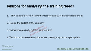 Reasons for analyzing the Training Needs
1. TNA helps to determine whether resources required are available or not
2. To plan the budget of the company
3. To identify areas where training is required
4. To find out the alternate action where training may not be appropriate
T.Manoj kumar
Asst Professor, SKIMT Training and Development
 