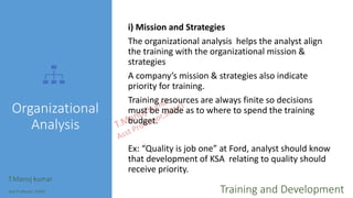 Organizational
Analysis
i) Mission and Strategies
The organizational analysis helps the analyst align
the training with the organizational mission &
strategies
A company’s mission & strategies also indicate
priority for training.
Training resources are always finite so decisions
must be made as to where to spend the training
budget.
Ex: “Quality is job one” at Ford, analyst should know
that development of KSA relating to quality should
receive priority.
T.Manoj kumar
Asst Professor, SKIMT Training and Development
 