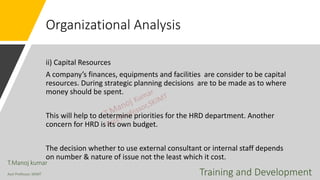 Organizational Analysis
ii) Capital Resources
A company’s finances, equipments and facilities are consider to be capital
resources. During strategic planning decisions are to be made as to where
money should be spent.
This will help to determine priorities for the HRD department. Another
concern for HRD is its own budget.
The decision whether to use external consultant or internal staff depends
on number & nature of issue not the least which it cost.
T.Manoj kumar
Asst Professor, SKIMT Training and Development
 