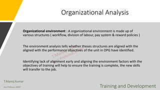 Organizational Analysis
Organizational environment : A organizational environment is made up of
various structures ( workflow, division of labour, pay system & reward policies )
The environment analysis tells whether theses structures are aligned with the
aligned with the performance objectives of the unit in OPG have identified.
Identifying lack of alignment early and aligning the environment factors with the
objectives of training will help to ensure the training is complete, the new skills
will transfer to the job.
T.Manoj kumar
Asst Professor, SKIMT Training and Development
 
