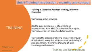 TRAINING
Training is Expensive. Without Training, it is more
Expensive
Training is a set of activities.
It is the systematic process of providing an
opportunity to learn KSAs for current or future jobs.
Training provides an opportunity for learning.
Training is the process of altering employee behavior
& attitudes in a way that increases their probability of
goal attainment.” It involves changing of- skill,
knowledge and attitude.
T.Manoj kumar
Asst Professor, SKIMT Training and Development
 