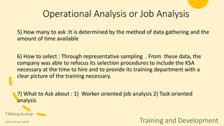 Operational Analysis or Job Analysis
5) How many to ask :It is determined by the method of data gathering and the
amount of time available
6) How to select : Through representative sampling . From these data, the
company was able to refocus its selection procedures to include the KSA
necessary at the time to hire and to provide its training department with a
clear picture of the training necessary.
7) What to Ask about : 1) Worker oriented job analysis 2) Task oriented
analysis
T.Manoj kumar
Asst Professor, SKIMT Training and Development
 