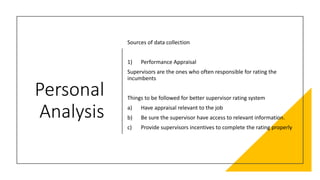 Personal
Analysis
Sources of data collection
1) Performance Appraisal
Supervisors are the ones who often responsible for rating the
incumbents
Things to be followed for better supervisor rating system
a) Have appraisal relevant to the job
b) Be sure the supervisor have access to relevant information.
c) Provide supervisors incentives to complete the rating properly
 