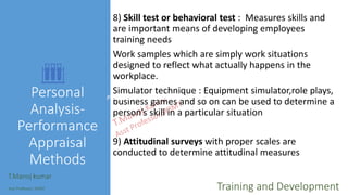 Personal
Analysis-
Performance
Appraisal
Methods
8) Skill test or behavioral test : Measures skills and
are important means of developing employees
training needs
Work samples which are simply work situations
designed to reflect what actually happens in the
workplace.
Simulator technique : Equipment simulator,role plays,
business games and so on can be used to determine a
person’s skill in a particular situation
9) Attitudinal surveys with proper scales are
conducted to determine attitudinal measures
T.Manoj kumar
Asst Professor, SKIMT Training and Development
Personal Analysis-Performance Appraisal Methods
 