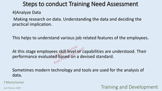 4)Analyze Data
Making research on data. Understanding the data and deciding the
practical implication.
This helps to understand various job related features of the employees.
At this stage employees skill level or capabilities are understood. Their
performance evaluated based on a devised standard.
Sometimes modern technology and tools are used for the analysis of
data.
Steps to conduct Training Need Assessment
T.Manoj kumar
Asst Professor, SKIMT Training and Development
 