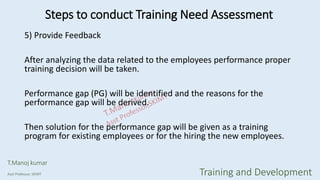 5) Provide Feedback
After analyzing the data related to the employees performance proper
training decision will be taken.
Performance gap (PG) will be identified and the reasons for the
performance gap will be derived.
Then solution for the performance gap will be given as a training
program for existing employees or for the hiring the new employees.
Steps to conduct Training Need Assessment
T.Manoj kumar
Asst Professor, SKIMT Training and Development
 