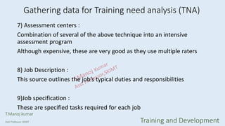 7) Assessment centers :
Combination of several of the above technique into an intensive
assessment program
Although expensive, these are very good as they use multiple raters
8) Job Description :
This source outlines the job’s typical duties and responsibilities
9)Job specification :
These are specified tasks required for each job
Gathering data for Training need analysis (TNA)
T.Manoj kumar
Asst Professor, SKIMT Training and Development
 