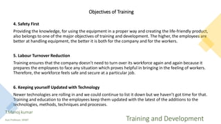 Objectives of Training
4. Safety First
Providing the knowledge, for using the equipment in a proper way and creating the life-friendly product,
also belongs to one of the major objectives of training and development. The higher, the employees are
better at handling equipment, the better it is both for the company and for the workers.
5. Labour Turnover Reduction
Training ensures that the company doesn’t need to turn over its workforce again and again because it
prepares the employees to face any situation which proves helpful in bringing in the feeling of workers.
Therefore, the workforce feels safe and secure at a particular job.
6. Keeping yourself Updated with Technology
Newer technologies are rolling in and we could continue to list it down but we haven’t got time for that.
Training and education to the employees keep them updated with the latest of the additions to the
technologies, methods, techniques and processes.
T.Manoj kumar
Asst Professor, SKIMT Training and Development
 