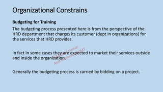 Organizational Constrains
Budgeting for Training
The budgeting process presented here is from the perspective of the
HRD department that charges its customer (dept in organizations) for
the services that HRD provides.
In fact in some cases they are expected to market their services outside
and inside the organization.
Generally the budgeting process is carried by bidding on a project.
 