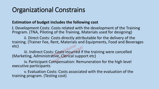 Organizational Constrains
Estimation of budget includes the following cost
i. Development Costs: Costs related with the development of the Training
Program. (TNA, Piloting of the Training, Materials used for designing)
ii. Direct Costs: Costs directly attributable for the delivery of the
training. (Trainer Fee, Rent, Materials and Equipments, Food and Beverages
etc)
iii. Indirect Costs: Costs incurred if the training were cancelled
(Marketing, Administrative, Clerical support etc)
iv. Participant Compensation: Remuneration for the high level
executive participants
v. Evaluation Costs: Costs associated with the evaluation of the
training program. (Testing cost)
 