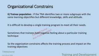 Organizational Constrains
ii) Trainee population : If the TNA identifies two or more subgroups with the
same learning objectifies but different knowledge, skills and attitude.
It is difficult to develop a single training program to meet all their needs.
Sometimes that trainees hold negative feeling about a particular training
technique
So the organization constrains affects the training process and impact on the
training objectives
T.Manoj kumar
Asst Professor, SKIMT Training and Development
 