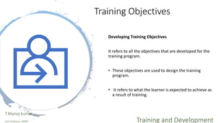 Training Objectives
Developing Training Objectives
It refers to all the objectives that are developed for the
training program.
• These objectives are used to design the training
program.
• It refers to what the learner is expected to achieve as
a result of training.
T.Manoj kumar
Asst Professor, SKIMT Training and Development
 