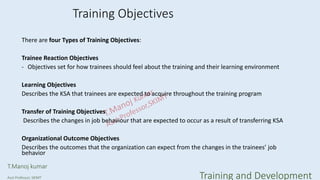 Training Objectives
There are four Types of Training Objectives:
Trainee Reaction Objectives
- Objectives set for how trainees should feel about the training and their learning environment
Learning Objectives
Describes the KSA that trainees are expected to acquire throughout the training program
Transfer of Training Objectives
Describes the changes in job behaviour that are expected to occur as a result of transferring KSA
Organizational Outcome Objectives
Describes the outcomes that the organization can expect from the changes in the trainees’ job
behavior
T.Manoj kumar
Asst Professor, SKIMT Training and Development
 