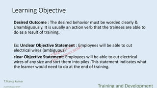 Learning Objective
Desired Outcome : The desired behavior must be worded clearly &
Unambiguously. It is usually an action verb that the trainees are able to
do as a result of training.
Ex: Unclear Objective Statement : Employees will be able to cut
electrical wires (ambiguous)
clear Objective Statement: Employees will be able to cut electrical
wires of any size and sort them into piles .This statement indicates what
the learner would need to do at the end of training.
T.Manoj kumar
Asst Professor, SKIMT Training and Development
 