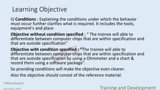 Learning Objective
ii) Conditions : Explaining the conditions under which the behavior
must occur further clarifies what is required. It includes the tools,
equipment's and place
Objective without condition specified ; “ The trainee will able to
differentiate between computer chips that are within specification and
that are outside specification”
Objective with condition specified : “The trainee will able to
differentiate between computer chips that are within specification and
that are outside specification by using a Ohmmeter and a chart &
record them using a software package”.
So providing conditions will make the objective even clearer.
Also the objective should consist of the reference material.
T.Manoj kumar
Asst Professor, SKIMT Training and Development
 