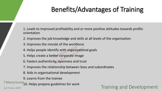 Benefits/Advantages of Training
1. Leads to improved profitability and or more positive attitudes towards profits
orientation
2. Improves the job knowledge and skills at all levels of the organisation
3. Improves the morale of the workforce
4. Helps people identify with organisational goals
5. Helps create a better corporate image
6. Fasters authenticity, openness and trust
7. Improves the relationship between boss and subordinates
8. Aids in organisational development
9. Learns from the trainee
10. Helps prepare guidelines for work
T.Manoj kumar
Asst Professor, SKIMT Training and Development
 