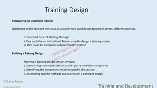 Training Design
Perspective for Designing Training
Depending on the role and the status as a trainer one could design training in several different contexts.
i. One could be a HR Training Manager
ii. One could be an Institutional Trainer asked to design a training course
iii. One could be involved in a department’s function
Building a Training Design
Planning a Training Design session involves
1. Establishing learning objectives based upon identified training needs
2. Identifying the components to be included in the session
3. Assembling specific methods and activities in a coherent design
T.Manoj kumar
Asst Professor, SKIMT Training and Development
 