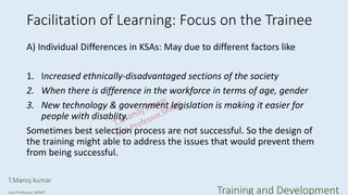 Facilitation of Learning: Focus on the Trainee
A) Individual Differences in KSAs: May due to different factors like
1. Increased ethnically-disadvantaged sections of the society
2. When there is difference in the workforce in terms of age, gender
3. New technology & government legislation is making it easier for
people with disablity.
Sometimes best selection process are not successful. So the design of
the training might able to address the issues that would prevent them
from being successful.
T.Manoj kumar
Asst Professor, SKIMT Training and Development
 