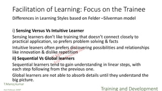 Facilitation of Learning: Focus on the Trainee
Differences in Learning Styles based on Felder –Silverman model
i) Sensing Versus Vs Intuitive Learner
Sensing learners don’t like training that doesn’t connect closely to
practical application, so prefers problem solving & facts
Intuitive leaners often prefers discovering possibilities and relationships
like innovation & dislike repetition
ii) Sequential Vs Global learners
Sequential learners tend to gain understanding in linear steps, with
each step following from the previous one.
Global learners are not able to absorb details until they understand the
big picture.
T.Manoj kumar
Asst Professor, SKIMT Training and Development
 