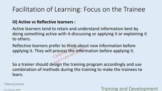 Facilitation of Learning: Focus on the Trainee
iii) Active vs Reflective learners :
Active learners tend to retain and understand information best by
doing something active with it-discussing or applying it or explaining it
to others.
Reflective learners prefer to think about new information before
applying it. They will process the information before applying it.
So a trainer should design the training program accordingly and use
combination of methods during the training to make the trainees to
learn.
T.Manoj kumar
Asst Professor, SKIMT Training and Development
 