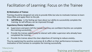 Facilitation of Learning: Focus on the Trainee
B) Motivation of Trainee
Training should be designed not only to provide KSAs but also to motivate trainees to learn
those KSAs and apply them to the job.
i) Self-Efficacy : Is the feeling we have about our ability to successfully complete the
training. So self-efficacy can be improved through
Expectancy theory implications
a) Supervisors and peers tell the trainee that they are confident the/she can complete
the training successfully.
b) Provide the trainee opportunity to interact with older supervisor who already have
completed the training.
c) Provide the trainee about the clear objectives of training to reduce anxiety..
Thus by explaining the positive outcomes & its effect on their performance increases the
motivation of the trainees to complete the training successfully.
T.Manoj kumar
Asst Professor, SKIMT Training and Development
 