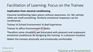 Facilitation of Learning: Focus on the Trainee
Implication from classical conditioning
Classical conditioning takes places without awareness. Ex: We salivate
when we smell something. Similarly emotional responses can be
conditioned.
Trainee Vs School Environment Vs Bad Experience
Trainee Vs office Environment Vs Stress
Therefore some situations are associated with pleasant and unpleasant
emotional conditional. So designing the training in a pleasant situation
Makes the trainees physically and emotionally comfortable.
T.Manoj kumar
Asst Professor, SKIMT Training and Development
 