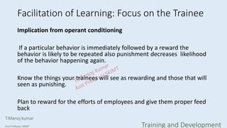 Facilitation of Learning: Focus on the Trainee
Implication from operant conditioning
If a particular behavior is immediately followed by a reward the
behavior is likely to be repeated also punishment decreases likelihood
of the behavior happening again.
Know the things your trainees will see as rewarding and those that will
seen as punishing.
Plan to reward for the efforts of employees and give them proper feed
back
T.Manoj kumar
Asst Professor, SKIMT Training and Development
 