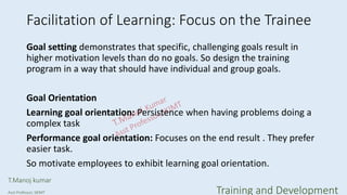 Facilitation of Learning: Focus on the Trainee
Goal setting demonstrates that specific, challenging goals result in
higher motivation levels than do no goals. So design the training
program in a way that should have individual and group goals.
Goal Orientation
Learning goal orientation: Persistence when having problems doing a
complex task
Performance goal orientation: Focuses on the end result . They prefer
easier task.
So motivate employees to exhibit learning goal orientation.
T.Manoj kumar
Asst Professor, SKIMT Training and Development
 