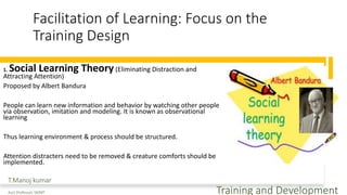 Facilitation of Learning: Focus on the
Training Design
1. Social Learning Theory(Eliminating Distraction and
Attracting Attention)
Proposed by Albert Bandura
People can learn new information and behavior by watching other people
via observation, imitation and modeling. It is known as observational
learning
Thus learning environment & process should be structured.
Attention distracters need to be removed & creature comforts should be
implemented.
T.Manoj kumar
Asst Professor, SKIMT Training and Development
 