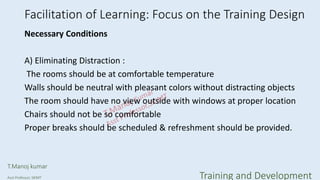 Facilitation of Learning: Focus on the Training Design
Necessary Conditions
A) Eliminating Distraction :
The rooms should be at comfortable temperature
Walls should be neutral with pleasant colors without distracting objects
The room should have no view outside with windows at proper location
Chairs should not be so comfortable
Proper breaks should be scheduled & refreshment should be provided.
T.Manoj kumar
Asst Professor, SKIMT Training and Development
 