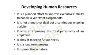 ARJUN
SINGAR
Developing Human Resources
• It is a planned effort to improve executives’ ability
to handle a variety of assignments
• It is not a one-shot deal but a continuous ongoing
activity
• It aims at improving the total personality of an
employee
• It aims at meeting future needs
• It is a long term process
• It is proactive in nature
 
