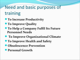 Need and basic purposes of
training
To Increase Productivity
To Improve Quality
To Help a Company Fulfil Its Future
Personnel Needs
 To Improve Organizational Climate
To Improve Health and Safety
Obsolescence Prevention
Personal Growth
 