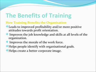 The Benefits of Training
How Training Benefits the Organisation
Leads to improved profitability and/or more positive
attitudes towards profit orientation.
 Improves the job knowledge and skills at all levels of the
organization.
 Improves the morale of the work force.
Helps people identify with organisational goals.
Helps create a better corporate image.
 