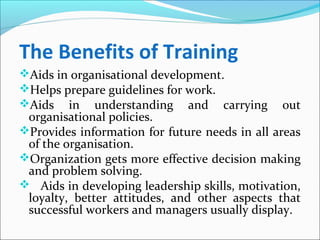 The Benefits of Training
Aids in organisational development.
Helps prepare guidelines for work.
Aids in understanding and carrying out
organisational policies.
Provides information for future needs in all areas
of the organisation.
Organization gets more effective decision making
and problem solving.
 Aids in developing leadership skills, motivation,
loyalty, better attitudes, and other aspects that
successful workers and managers usually display.
 