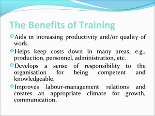 The Benefits of Training
Aids in increasing productivity and/or quality of
work.
Helps keep costs down in many areas, e.g.,
production, personnel, administration, etc.
Develops a sense of responsibility to the
organisation for being competent and
knowledgeable.
Improves labour-management relations and
creates an appropriate climate for growth,
communication.
 