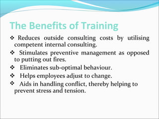 The Benefits of Training
Reduces outside consulting costs by utilising
competent internal consulting.
 Stimulates preventive management as opposed
to putting out fires.
 Eliminates sub-optimal behaviour.
 Helps employees adjust to change.
 Aids in handling conflict, thereby helping to
prevent stress and tension.
 