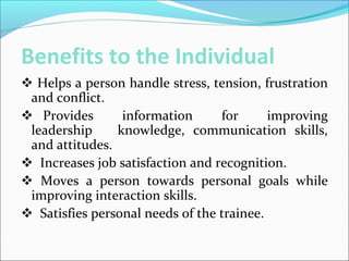 Benefits to the Individual
 Helps a person handle stress, tension, frustration
and conflict.
 Provides information for improving
leadership knowledge, communication skills,
and attitudes.
 Increases job satisfaction and recognition.
 Moves a person towards personal goals while
improving interaction skills.
 Satisfies personal needs of the trainee.
 